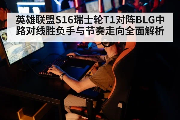 英雄联盟S16瑞士轮T1对阵BLG中路对线胜负手与节奏走向全面解析