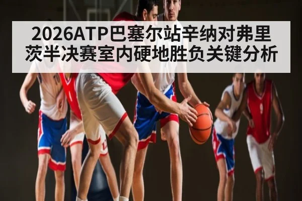2026ATP巴塞尔站辛纳对弗里茨半决赛室内硬地胜负关键分析