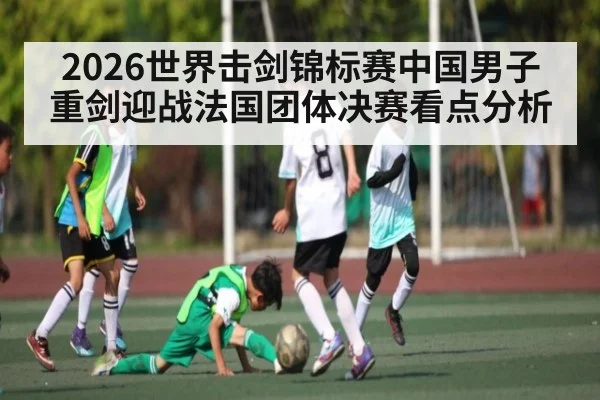 2026世界击剑锦标赛中国男子重剑迎战法国团体决赛看点分析