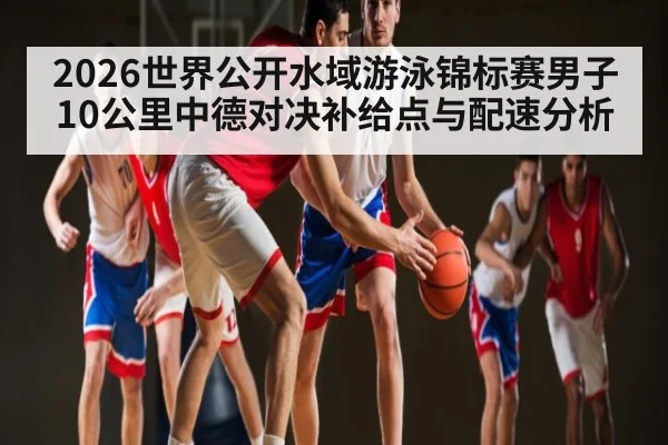 2026世界公开水域游泳锦标赛男子10公里中德对决补给点与配速分析 - kaiyun